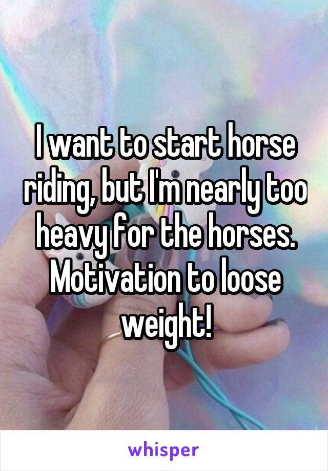 I want to start horse riding, but I'm nearly too heavy for the horses. Motivation to loose weight!