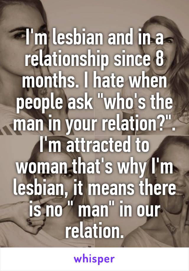 I'm lesbian and in a relationship since 8 months. I hate when people ask "who's the man in your relation?". I'm attracted to woman that's why I'm lesbian, it means there is no " man" in our relation.