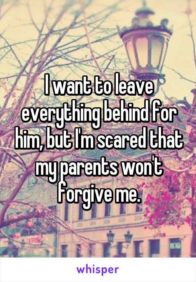 I want to leave everything behind for him, but I'm scared that my parents won't forgive me.