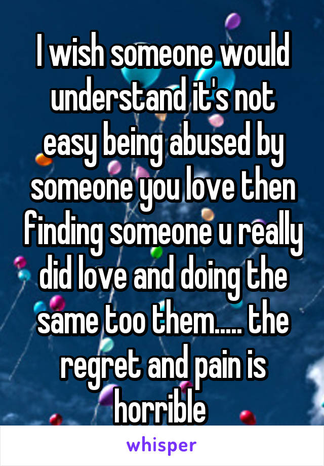 I wish someone would understand it's not easy being abused by someone you love then finding someone u really did love and doing the same too them..... the regret and pain is horrible 