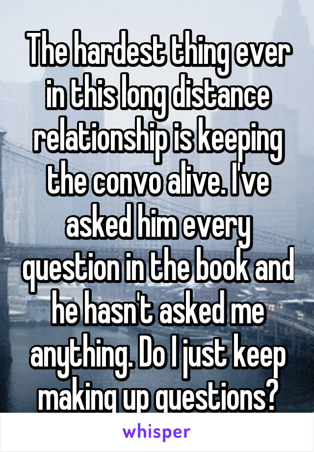 The hardest thing ever in this long distance relationship is keeping the convo alive. I've asked him every question in the book and he hasn't asked me anything. Do I just keep making up questions?