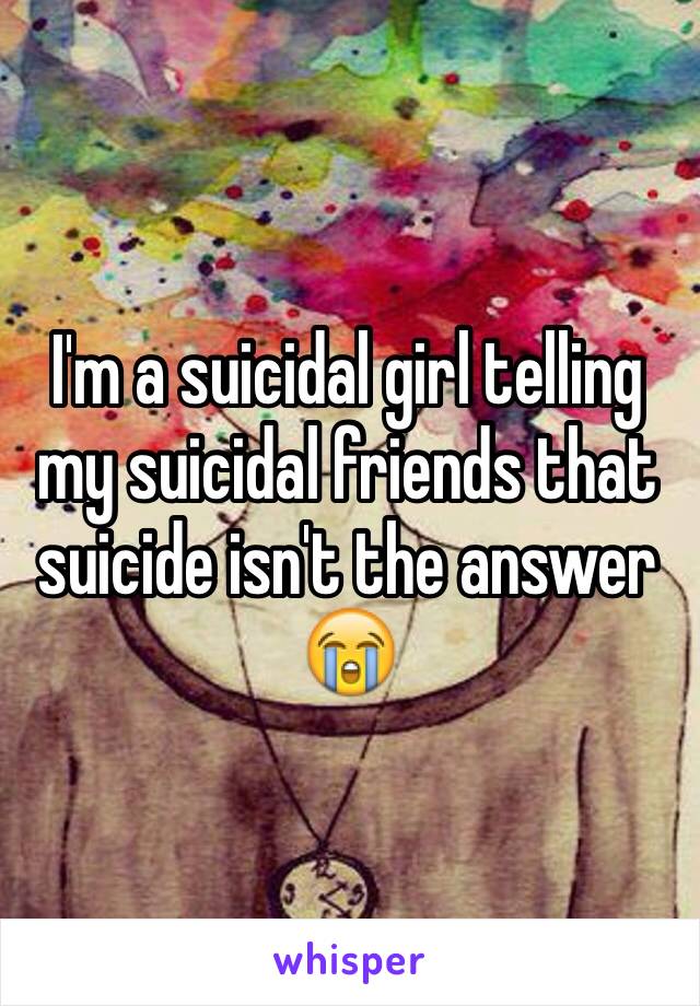 I'm a suicidal girl telling my suicidal friends that suicide isn't the answer 😭