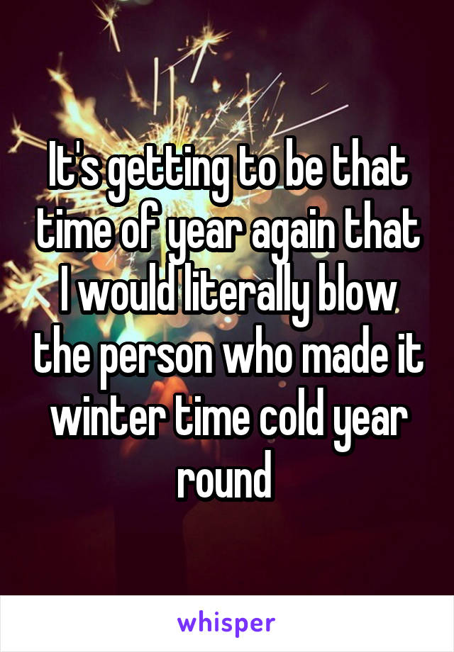 It's getting to be that time of year again that I would literally blow the person who made it winter time cold year round 