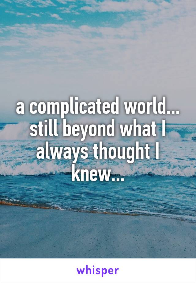 a complicated world... still beyond what I always thought I knew...