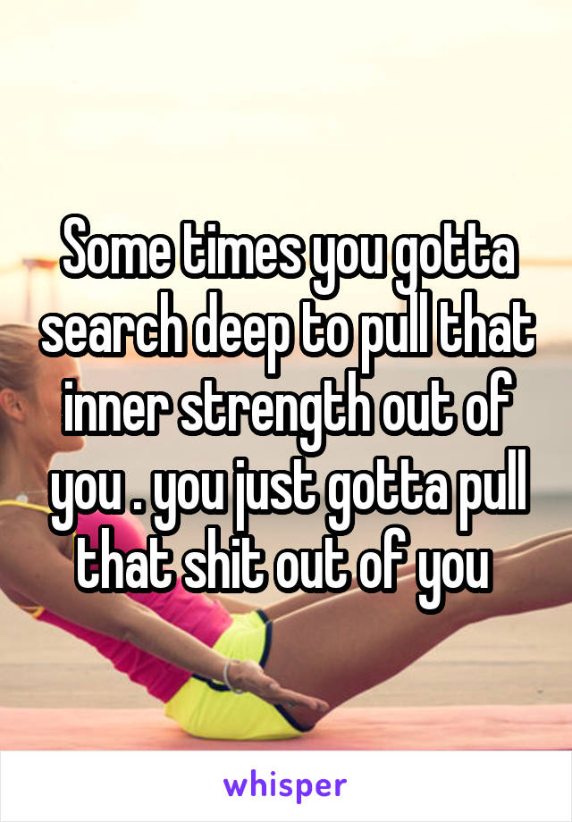 Some times you gotta search deep to pull that inner strength out of you . you just gotta pull that shit out of you 