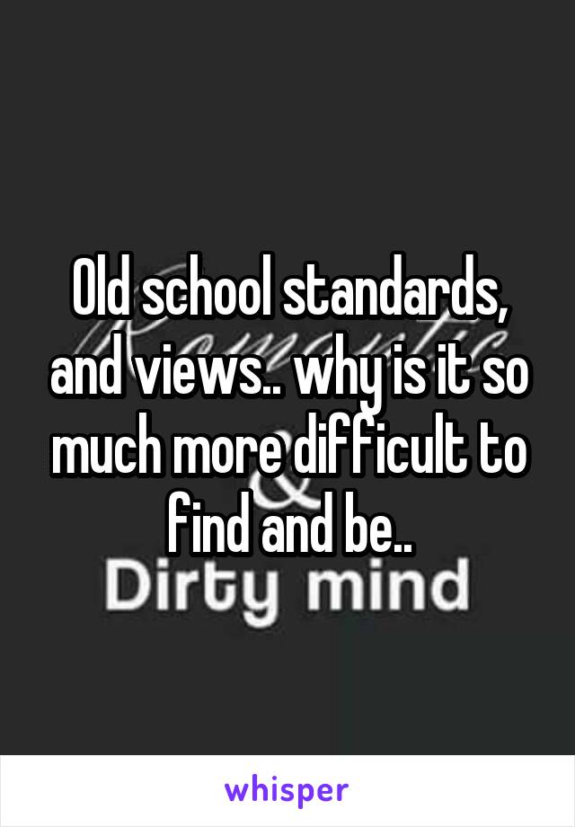 Old school standards, and views.. why is it so much more difficult to find and be..