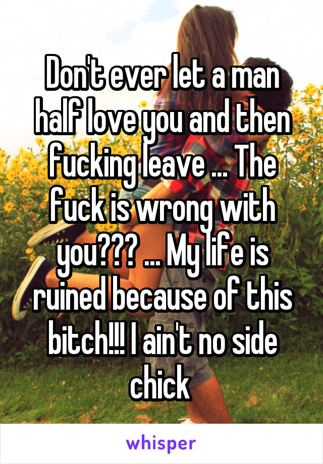 Don't ever let a man half love you and then fucking leave ... The fuck is wrong with you??? ... My life is ruined because of this bitch!!! I ain't no side chick 