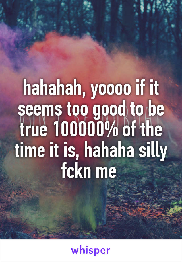 hahahah, yoooo if it seems too good to be true 100000% of the time it is, hahaha silly fckn me 