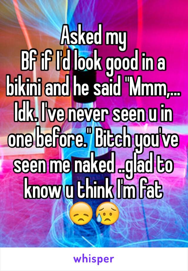 Asked my
Bf if I'd look good in a bikini and he said "Mmm,... Idk. I've never seen u in one before." Bitch you've seen me naked ..glad to know u think I'm fat 
😞😥