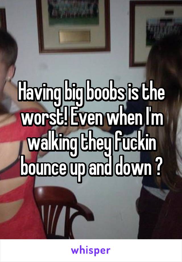 Having big boobs is the worst! Even when I'm walking they fuckin bounce up and down 😭