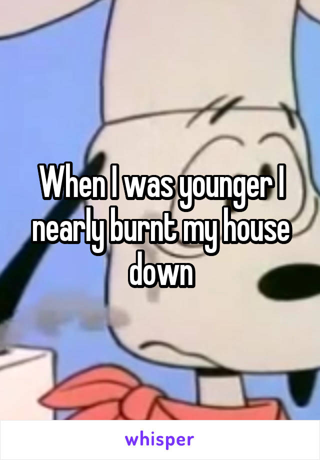 When I was younger I nearly burnt my house down