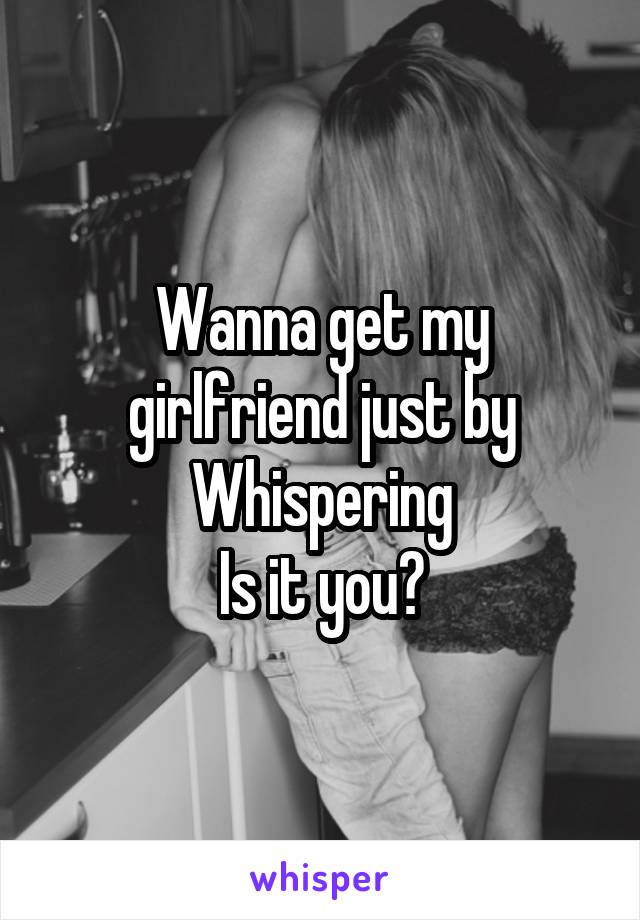 Wanna get my girlfriend just by Whispering
Is it you?