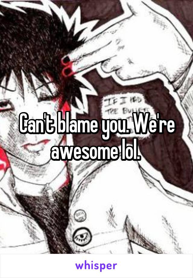 Can't blame you. We're awesome lol. 
