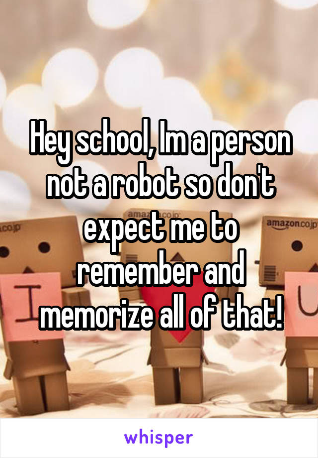 Hey school, Im a person not a robot so don't expect me to remember and memorize all of that!