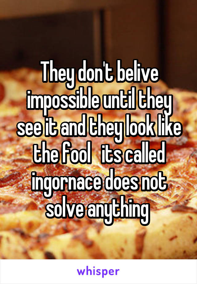 They don't belive impossible until they see it and they look like the fool   its called ingornace does not solve anything 