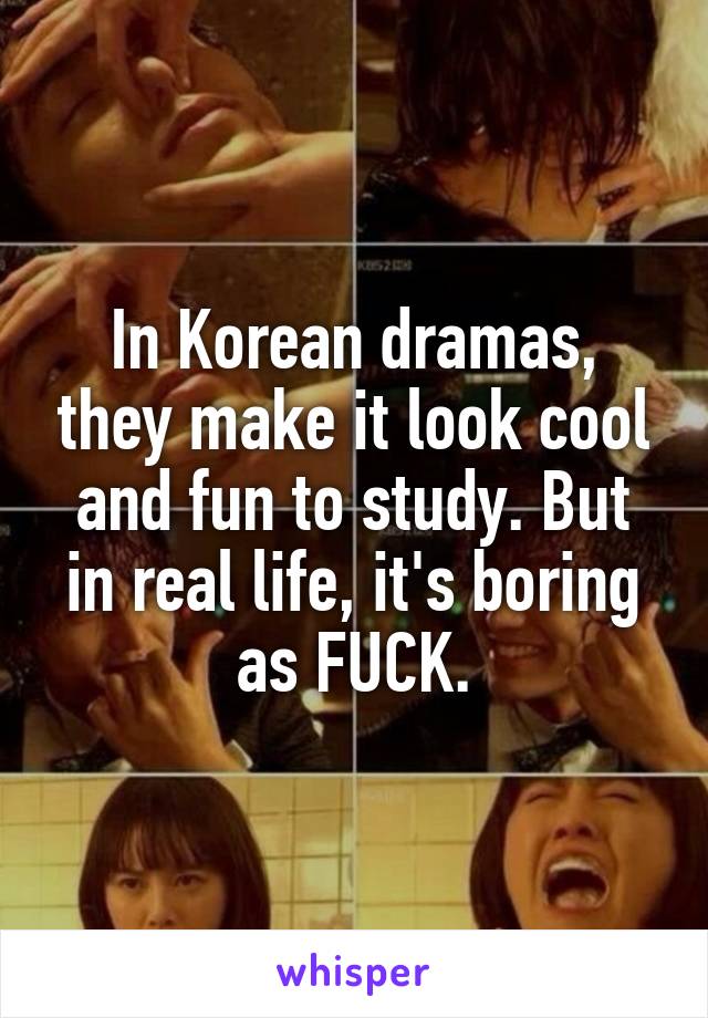 In Korean dramas, they make it look cool and fun to study. But in real life, it's boring as FUCK.