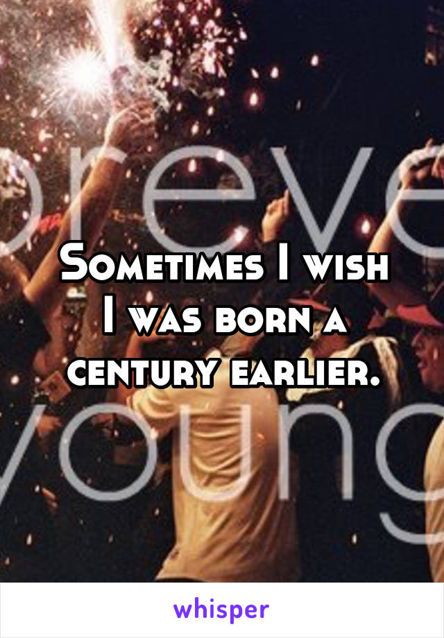 Sometimes I wish
I was born a century earlier.