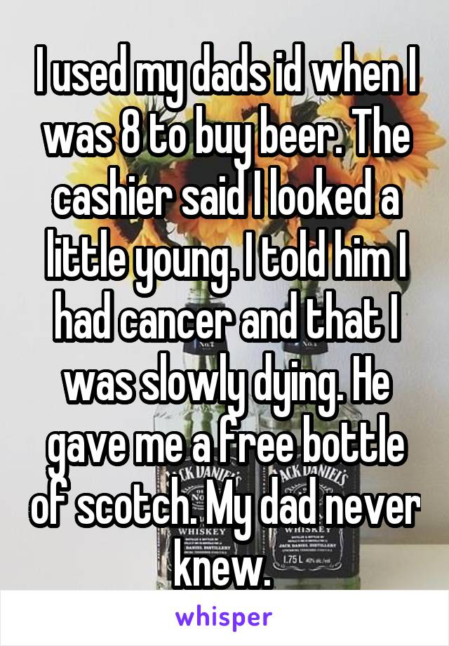 I used my dads id when I was 8 to buy beer. The cashier said I looked a little young. I told him I had cancer and that I was slowly dying. He gave me a free bottle of scotch. My dad never knew. 