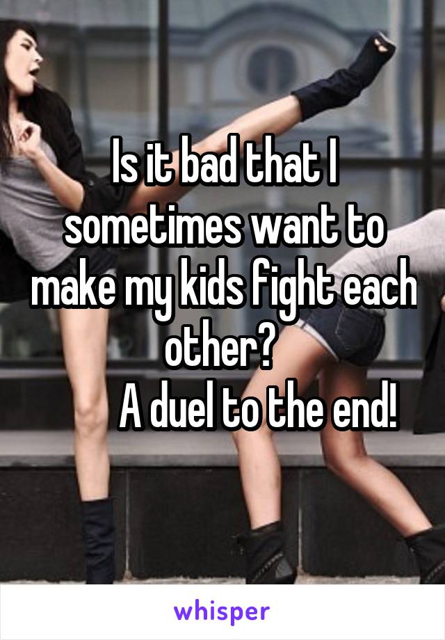 Is it bad that I sometimes want to make my kids fight each other? 
        A duel to the end!
