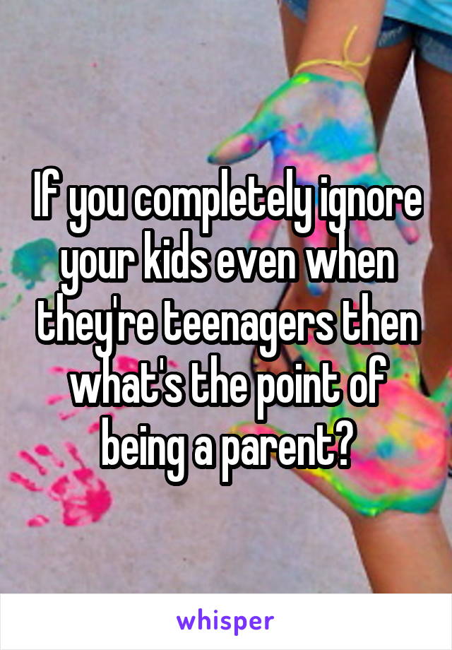 If you completely ignore your kids even when they're teenagers then what's the point of being a parent?