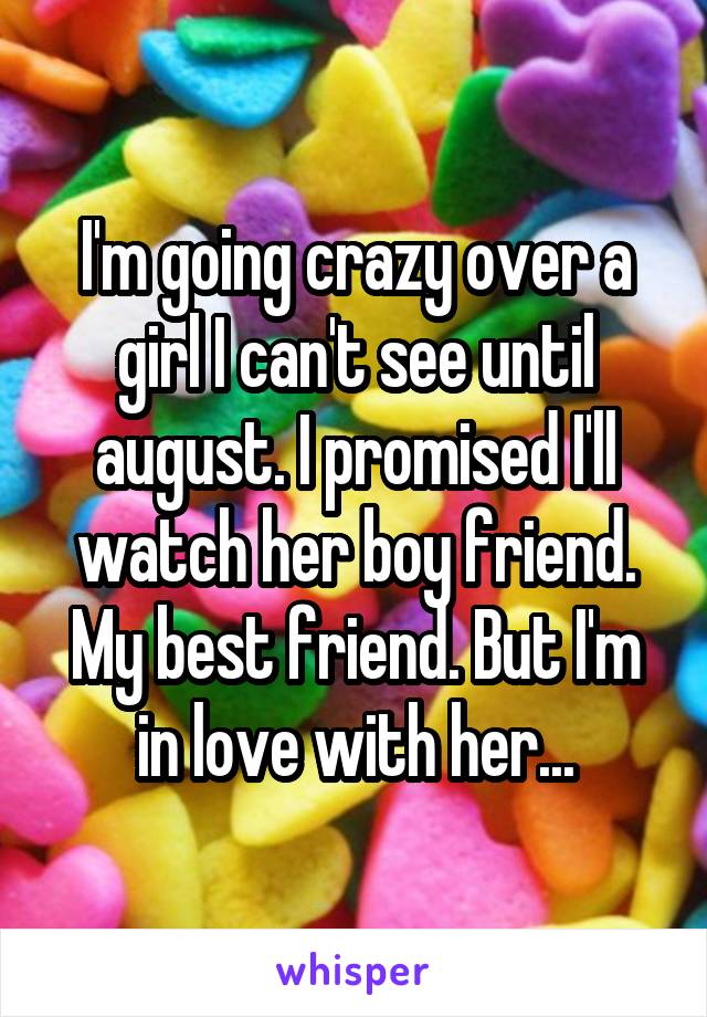 I'm going crazy over a girl I can't see until august. I promised I'll watch her boy friend. My best friend. But I'm in love with her...