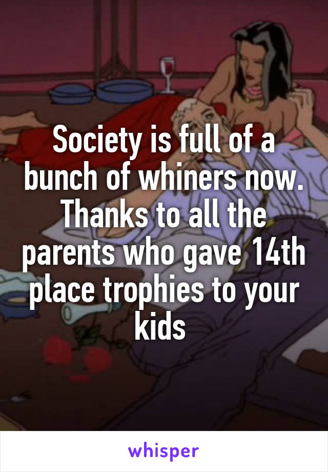 Society is full of a bunch of whiners now. Thanks to all the parents who gave 14th place trophies to your kids 