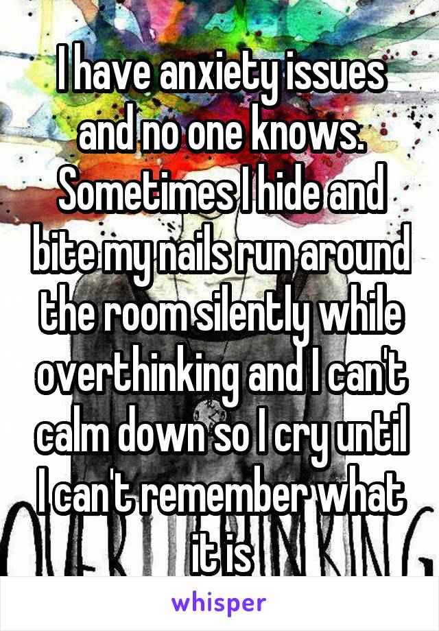 I have anxiety issues and no one knows. Sometimes I hide and bite my nails run around the room silently while overthinking and I can't calm down so I cry until I can't remember what it is