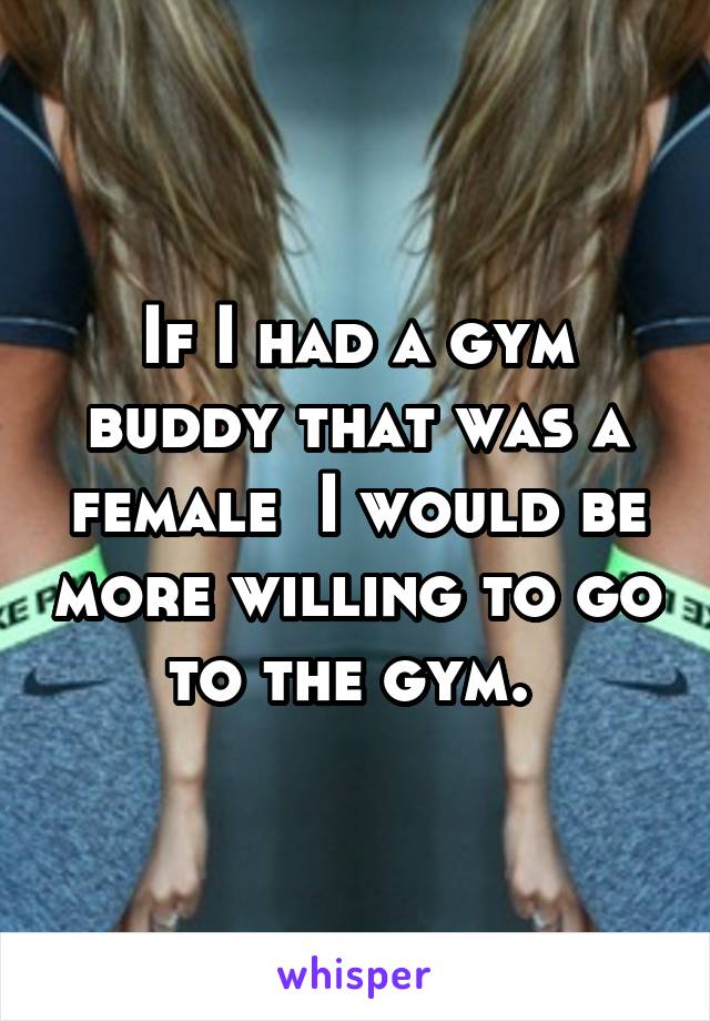 If I had a gym buddy that was a female  I would be more willing to go to the gym. 