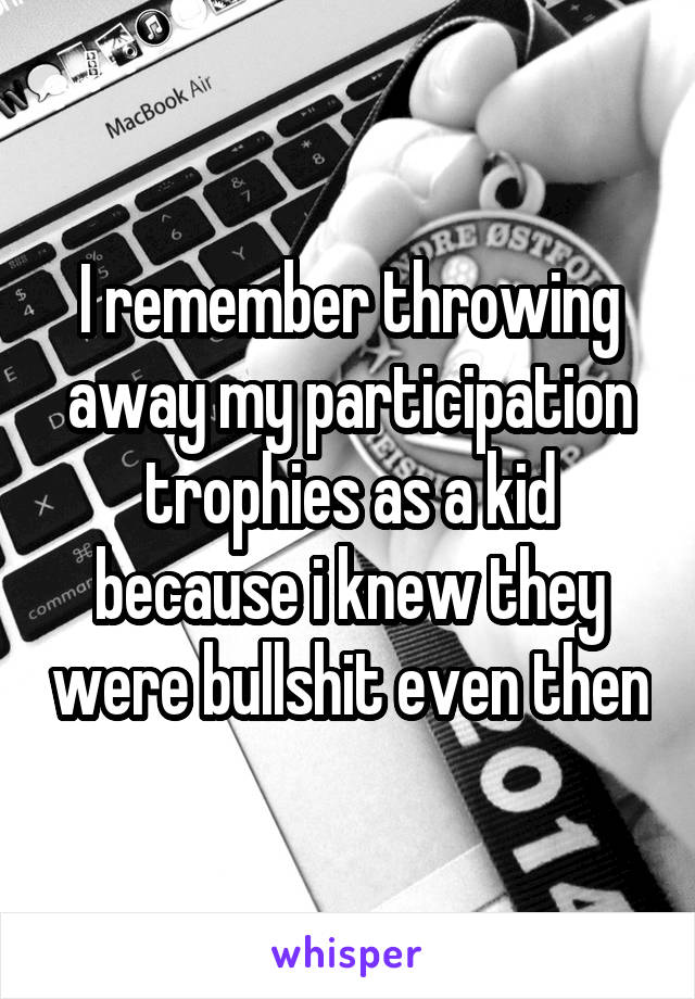 I remember throwing away my participation trophies as a kid because i knew they were bullshit even then