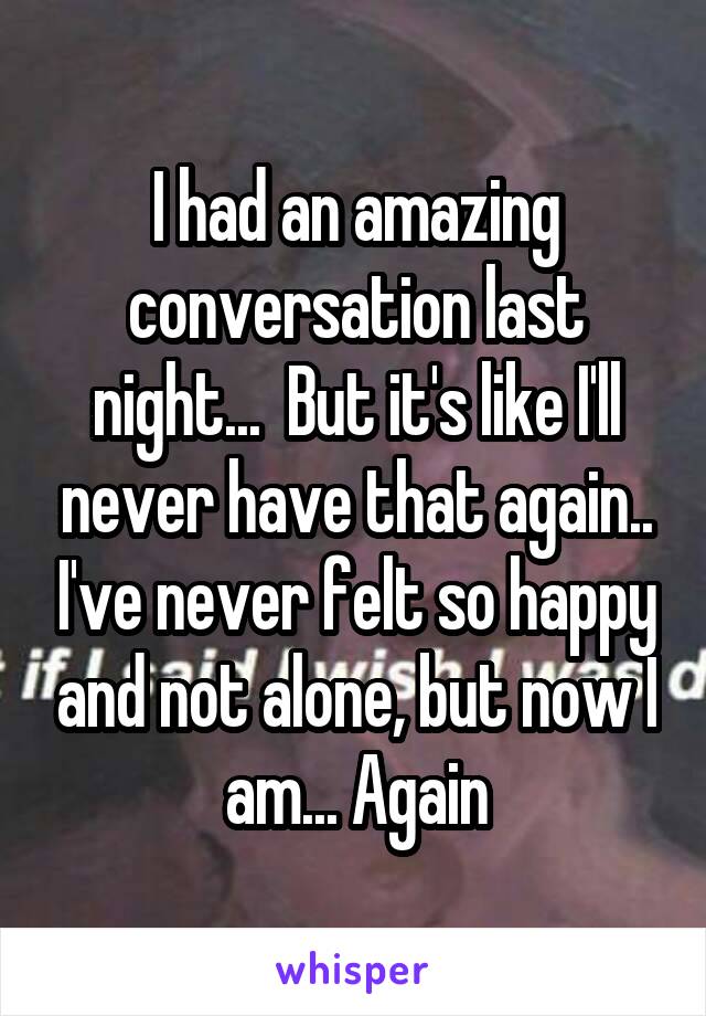 I had an amazing conversation last night...  But it's like I'll never have that again.. I've never felt so happy and not alone, but now I am... Again