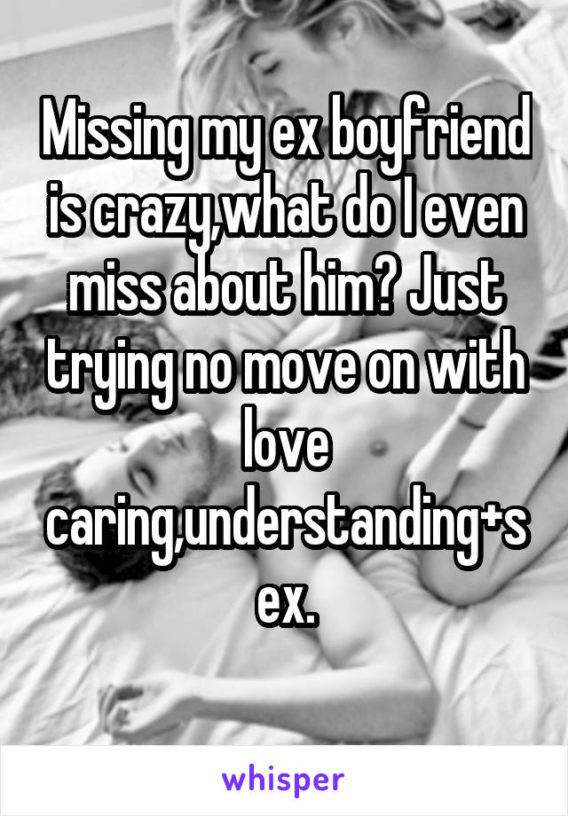 Missing my ex boyfriend is crazy,what do I even miss about him? Just trying no move on with love caring,understanding+sex.
