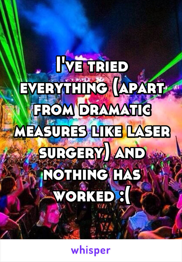 I've tried everything (apart from dramatic measures like laser surgery) and nothing has worked :(