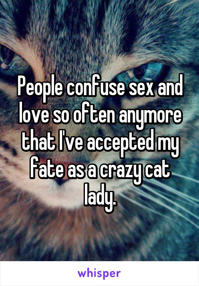 People confuse sex and love so often anymore that I've accepted my fate as a crazy cat lady.