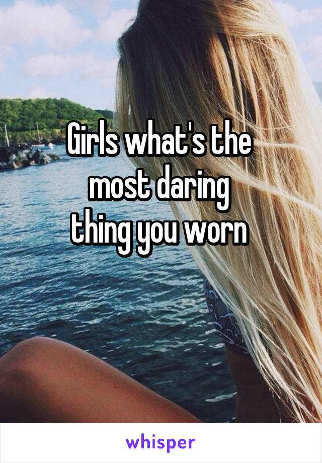 Girls what's the 
most daring 
thing you worn 

