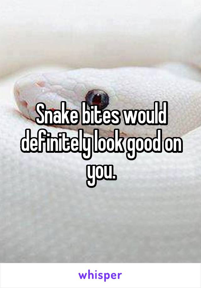 Snake bites would definitely look good on you.