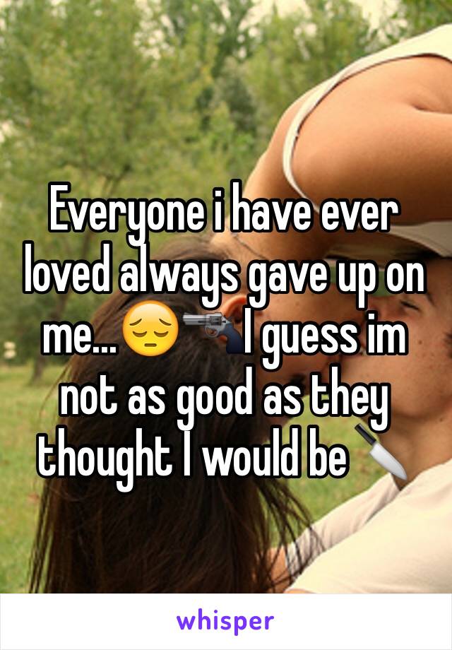 Everyone i have ever loved always gave up on me...😔🔫I guess im not as good as they thought I would be🔪