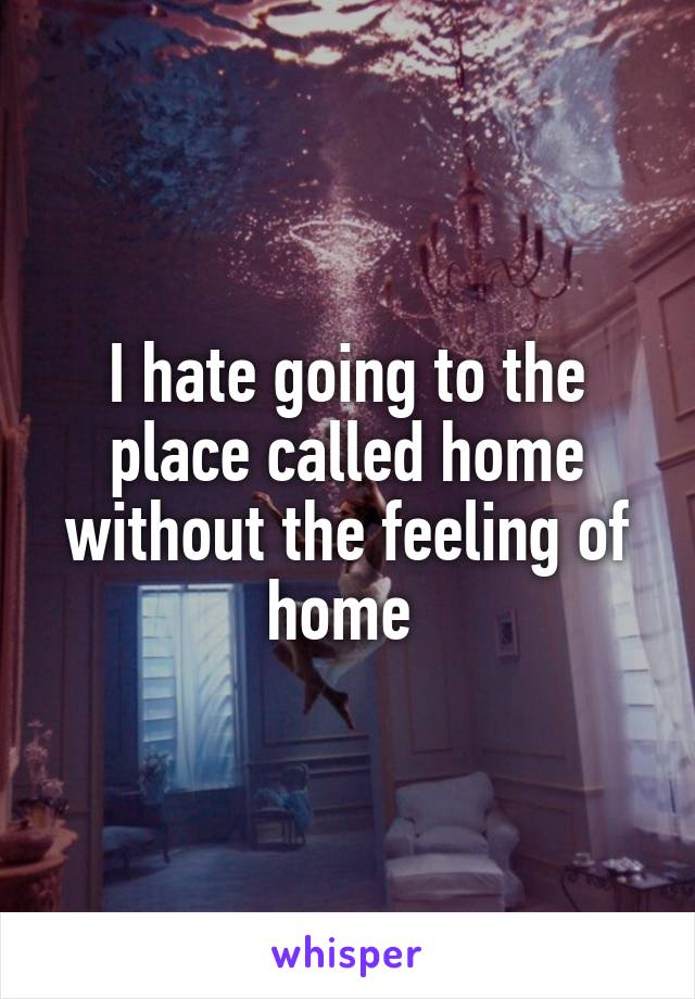 I hate going to the place called home without the feeling of home 