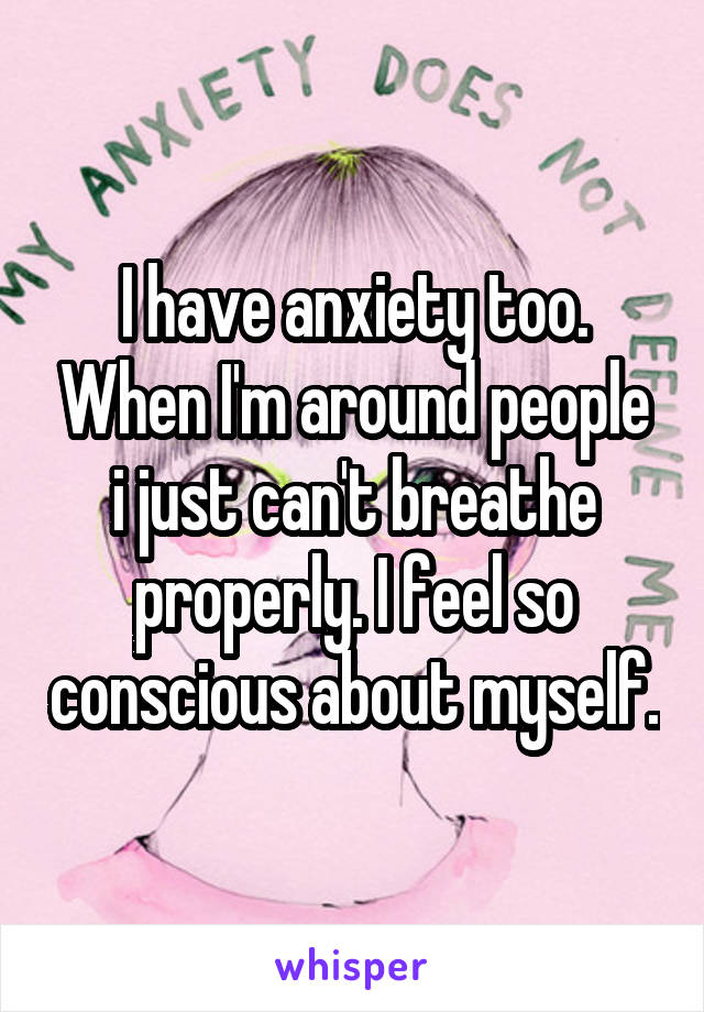 I have anxiety too. When I'm around people i just can't breathe properly. I feel so conscious about myself.