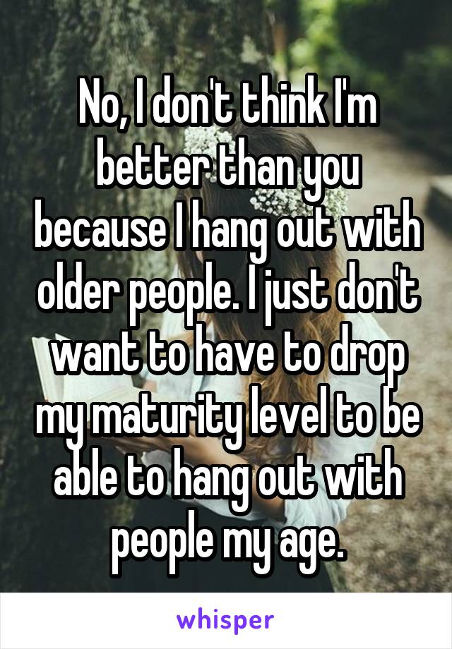 No, I don't think I'm better than you because I hang out with older people. I just don't want to have to drop my maturity level to be able to hang out with people my age.