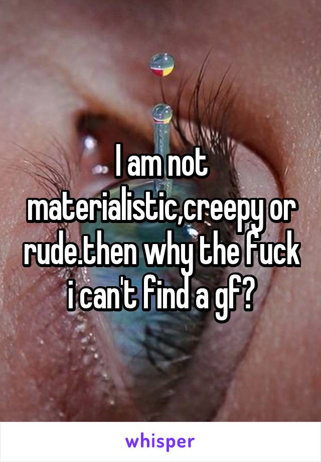 I am not materialistic,creepy or rude.then why the fuck i can't find a gf?