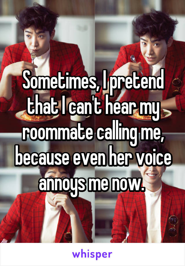 Sometimes, I pretend that I can't hear my roommate calling me, because even her voice annoys me now. 