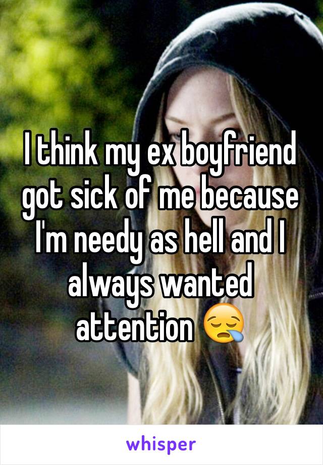 I think my ex boyfriend got sick of me because I'm needy as hell and I always wanted attention 😪