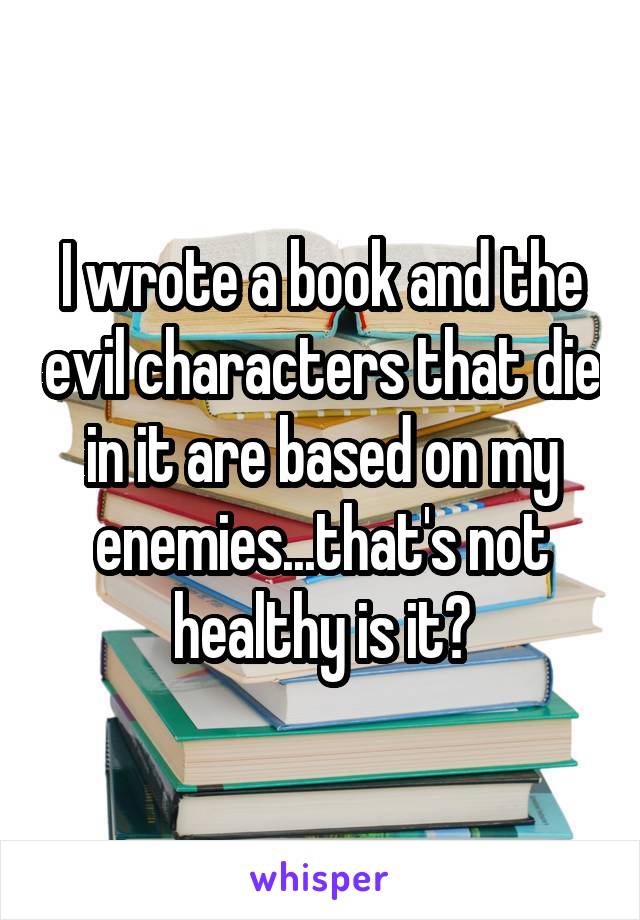 I wrote a book and the evil characters that die in it are based on my enemies...that's not healthy is it?