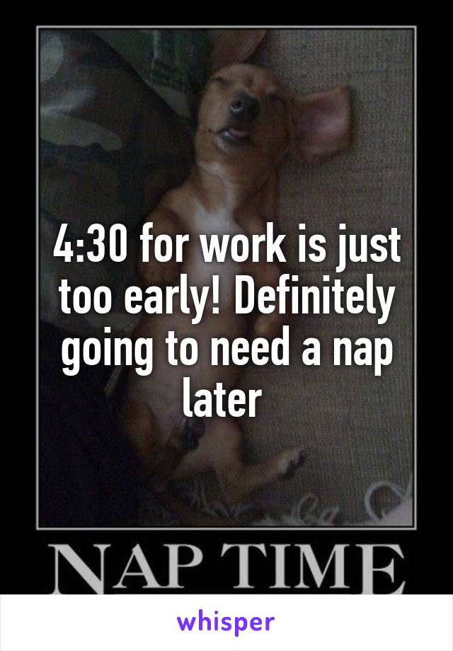 4:30 for work is just too early! Definitely going to need a nap later 