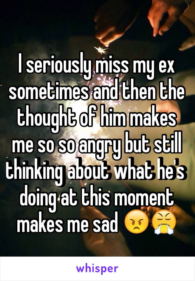 I seriously miss my ex sometimes and then the thought of him makes me so so angry but still thinking about what he's doing at this moment makes me sad 😠😤