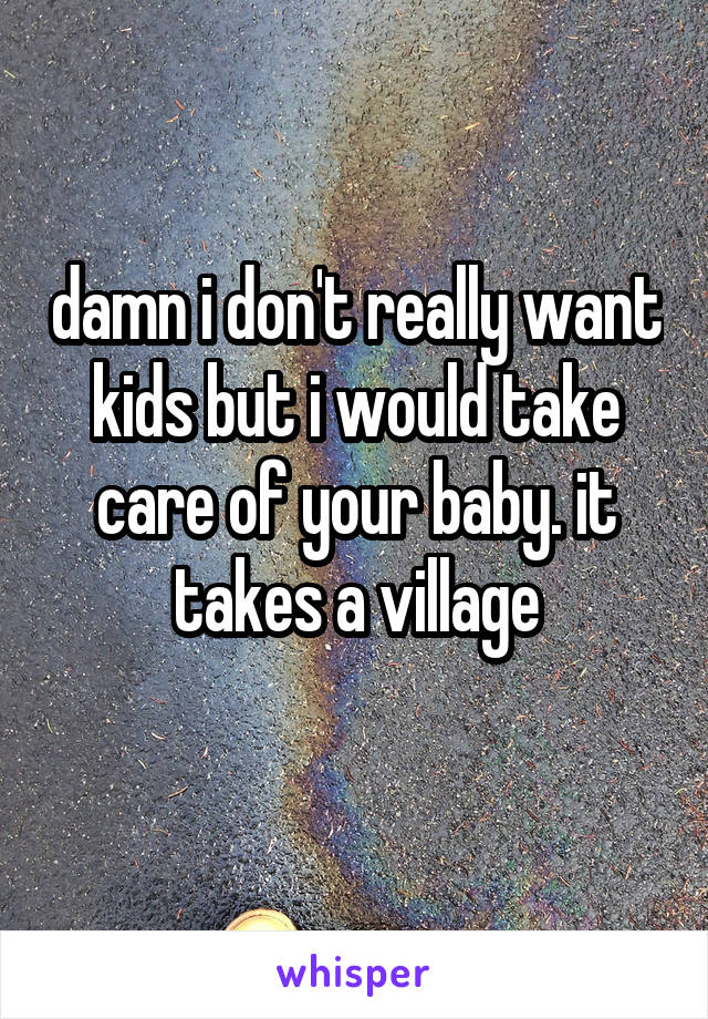 damn i don't really want kids but i would take care of your baby. it takes a village
