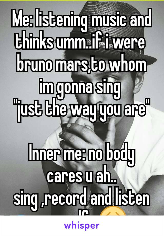 Me: listening music and thinks umm..if i were 
bruno mars,to whom im gonna sing 
"just the way you are"

Inner me: no body cares u ah..
sing ,record and listen yourself...😳