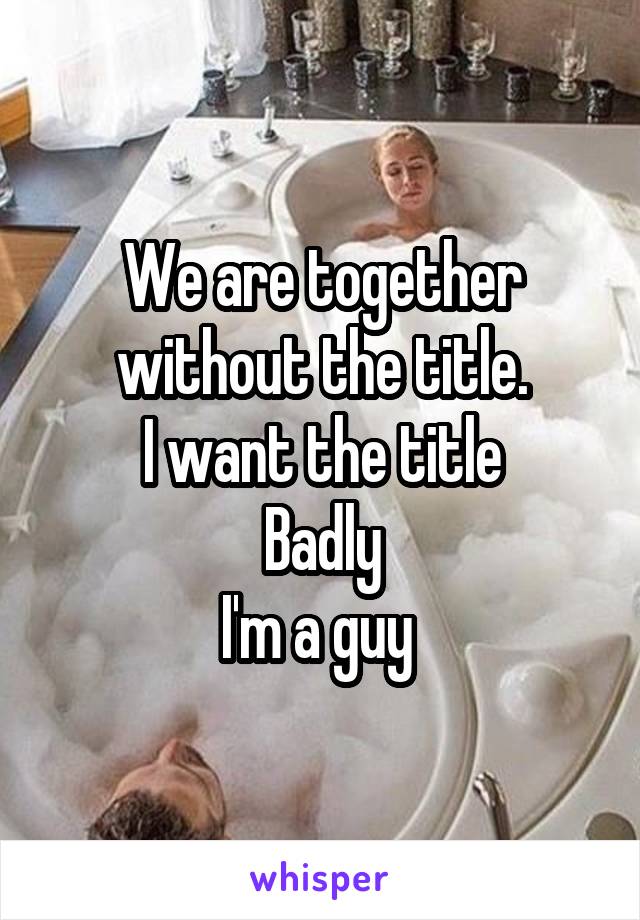 We are together without the title.
I want the title
Badly
I'm a guy 