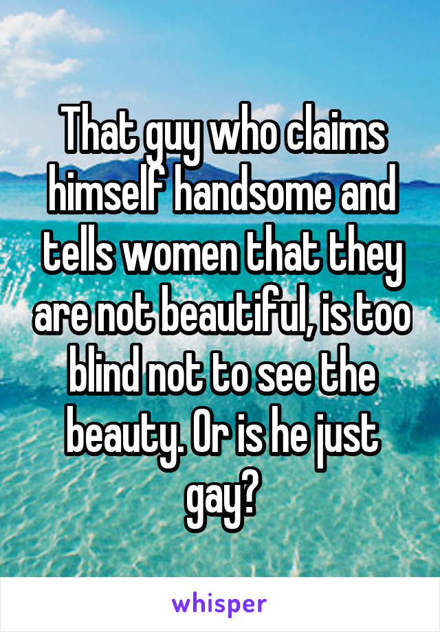 That guy who claims himself handsome and tells women that they are not beautiful, is too blind not to see the beauty. Or is he just gay?