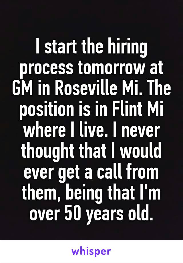 I start the hiring process tomorrow at GM in Roseville Mi. The position is in Flint Mi where I live. I never thought that I would ever get a call from them, being that I'm over 50 years old.